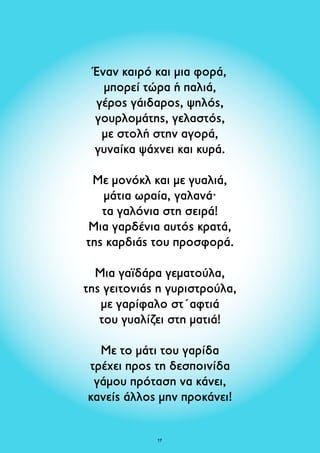 Έναν καιρό και μια φορά, 
μπορεί τώρα ή παλιά, 
γέρος γάιδαρος, ψηλός, 
γουρλομάτης, γελαστός, 
με στολή στην αγορά, 
γυναίκα ψάχνει και κυρά. 
Με μονόκλ και με γυαλιά, 
μάτια ωραία, γαλανά· 
τα γαλόνια στη σειρά! 
Μια γαρδένια αυτός κρατά, 
της καρδιάς του προσφορά. 
Μια γαϊδάρα γεματούλα, 
της γειτονιάς η γυριστρούλα, 
με γαρίφαλο στ΄αφτιά 
του γυαλίζει στη ματιά! 
Με το μάτι του γαρίδα 
τρέχει προς τη δεσποινίδα 
γάμου πρόταση να κάνει, 
κανείς άλλος μην προκάνει! 
17 
 