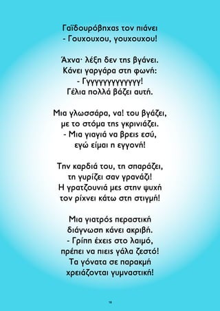 Γαϊδουρόβηχας τον πιάνει 
- Γουχουχου, γουχουχου! 
Άχνα· λέξη δεν της βγάνει. 
Κάνει γαργάρα στη φωνή: 
- Γγγγγγγγγγγγγγ! 
Γέλια πολλά βάζει αυτή. 
Μια γλωσσάρα, να! του βγάζει, 
με το στόμα της γκρινιάζει. 
- Μια γιαγιά να βρεις εσύ, 
εγώ είμαι η εγγονή! 
Την καρδιά του, τη σπαράζει, 
τη γυρίζει σαν γρανάζι! 
Η γρατζουνιά μες στην ψυχή 
τον ρίχνει κάτω στη στιγμή! 
Μια γιατρός περαστική 
διάγνωση κάνει ακριβή. 
- Γρίπη έχεις στο λαιμό, 
πρέπει να πιεις γάλα ζεστό! 
Τα γόνατα σε παρακμή 
χρειάζονται γυμναστική! 
18 
 