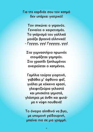 Για της καρδιάς σου τον καημό 
δεν υπάρχει γιατρικό! 
Τον σηκώνει ο γερανός. 
Γενναίος ο χαιρετισμός. 
Το γκάρισμά του γαλλικά 
μοιάζει βραχνά ελληνικά! 
- Γγγγγγ, γγγ! Γγγγγγγ, γγγ! 
Στο γυμναστήριο πρωινός 
ετοιμάζεται γαμπρός. 
Στο γρασίδι ξαπλωμένος 
ονειρεύεται ο καημένος. 
Γαμήλια τούρτα γιορτινή, 
γαβάθες μ’ άφθονο φαΐ, 
γυάλες με κόκκινο κρασί, 
γλειφιτζούρια γελαστά 
και μπισκότα γεμιστά, 
γλάστρες με άνθη και φυτά· 
μα η νύφη πουθενά! 
Το όνειρo αληθινό να βγει, 
με υπομονή γαϊδουρινή, 
μπαίνει πια σε μια γραμμή. 
19 
 