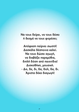 Να τους δείρει, να τους δέσει 
ή δεσμά να τους φορέσει; 
Απόφαση παίρνει σωστή! 
Δασκάλα δέσποινα καλεί. 
Να τους δώσει αγωγή, 
να διαβάζει παραμύθια, 
διπλή δόση από παιχνίδια! 
Δισκοθήκη, μουσική. 
- Δο, δε, δι, δα, δολ, δα, δι. 
Άριστα δέκα διαγωγή! 
27 
 