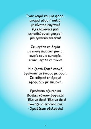 Έναν καιρό και μια φορά, 
μπορεί τώρα ή παλιά, 
με κίνητρα ευγενικά 
έξι ελέφαντες μαζί 
εκπαιδεύονται γιατροί· 
μια εργασία εκλεκτή! 
Σε μεγάλη επιδημία 
με επαγγελματική μανία, 
χωρίς καμία εμπειρία, 
είχαν μεγάλη επιτυχία! 
Μια ζεστή-ζεστή εποχή, 
βγαίνουν τα έντομα με ορμή. 
Σε εχθρική επιδρομή 
εφορμούν με επιμονή. 
Εμφάνιση εξωτερικά 
βούλες κάνουν ξαφνικά! 
- Έλα να δεις! Έλα να δεις! 
φωνάζει ο εκπαιδευτής. 
- Χρειάζεται εθελοντής! 
29 
 