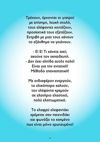 Τρέχουν, έρχονται οι γιατροί 
με επίσημη, λευκή στολή, 
τους ελέφαντες κοιτάζουν, 
προσεκτικά τους εξετάζουν. 
Εντριβή με μιας τους κάνουν 
το εξάνθημα να γειάνουν. 
- E! Ε! Tι κάνετε εκεί; 
ακούνε τον εκπαιδευτή. 
- Δεν έχει ελπίδα αυτός πολύ! 
Είναι για την εντατική! 
Μέθοδο επαναστατική! 
Με ενδιαφέρον ενεργούν, 
το ελικόπτερο καλούν, 
τον ελέφαντα κρεμούν 
σε ελατήριο ελαστικό, 
πολύ ελαττωματικό. 
Το ελαφρύ ελεφαντάκι 
κρέμεται σαν παιχνιδάκι 
και φωνάζει το καημένο 
πως είναι μόνο ερωτευμένο! 
30 
 