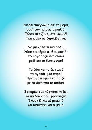 Ζητάει συγγνώμη απ’ τη μαμά, 
αυτή τον παίρνει αγκαλιά. 
Τέλος στη ζύμη, στα ψωμιά! 
Του φτιάχνει ζαρζαβατικά. 
Να μη ζηλεύει πια πολύ, 
λύση του βρίσκει θαυμαστή· 
του αγοράζει ένα σκυλί 
μαζί και τη ζωοτροφή! 
Τα ζώα και τα ζωντανά 
τα αγαπάει μια χαρά! 
Προτιμάει όμως να παίζει 
με τα δικά του τα παιδιά! 
Ζαχαρένιους πύργους κτίζει, 
τα παιδάκια του φροντίζει! 
Έχουν ζηλευτό μπαμπά 
και ησυχάζει και η μαμά. 
35 
 