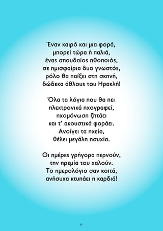 Έναν καιρό και μια φορά, 
μπορεί τώρα ή παλιά, 
ένας σπουδαίος ηθοποιός, 
σε ημισφαίρια δυο γνωστός, 
ρόλο θα παίξει στη σκηνή, 
δώδεκα άθλους του Ηρακλή! 
Όλα τα λόγια που θα πει 
ηλεκτρονικά ηχογραφεί, 
ηχομόνωση ζητάει 
και τ’ ακουστικά φοράει. 
Ανοίγει τα ηχεία, 
θέλει μεγάλη ησυχία. 
Οι ημέρες γρήγορα περνούν, 
την ηρεμία του χαλούν. 
Το ημερολόγιο σαν κοιτά, 
ανήσυχα κτυπάει η καρδιά! 
37 
 