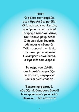 - ΗΗΗ! 
Ο ρόλος τον τρομάζει, 
στον Ηρακλή δεν μοιάζει! 
Ο ίσκιος του είναι λεπτός, 
του ήρωά του παχουλός! 
Το χρώμα του είναι λευκό, 
του Ηρακλή μαυριδερό! 
Ο ήρωας είναι δυνατός, 
αδύναμος ο ηθοποιός! 
Μόλις σκεφτεί την ηλικία, 
τον πιάνει μια ημικρανία! 
Ηλικιωμένος είναι αυτός, 
ο Ηρακλής του νεαρός! 
Το σώμα του αλλάζει 
σαν Ηρακλής να μοιάζει. 
Γυμναστική, υπερτροφία 
μαζί και ηλιοθεραπεία. 
Έρχεται ημιφορτηγό, 
αδειάζει ηλιόσπορους βουνό! 
Τους τρώει αυτός με το κιλό. 
Παχαίνει... ένα εκατοστό! 
38 
 