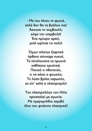- Με του ήλιου τη φωτιά, 
καλά δεν θα τα βγάλεις πια! 
Άκουσε τη συμβουλή, 
κόψε την υπερβολή! 
Ένα ημίωρο αρκεί, 
μισή ωρίτσα το πολύ! 
Όμως τελείως ξαφνικά 
ήρθανε σύννεφα πυκνά. 
Τα ηλιόλουστα τα πρωινά 
χαθήκανε οριστικά. 
Πανικό ο ηθοποιός, 
τι να κάνει ο φτωχός; 
Τη λύση βρήκε χαρωπός, 
ας είν’ καλά ο ηλεκτρισμός! 
Τον ηλεκτρολόγο τον Ηλία 
προσκαλεί με αγωνία. 
Με ημερομίσθιο ακριβό 
ήλιο του φτιάχνει ηλεκτρικό! 
40 
 