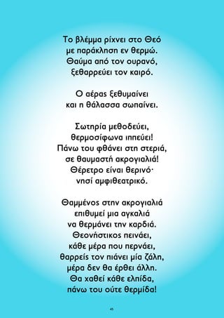Το βλέμμα ρίχνει στο Θεό 
με παράκληση εν θερμώ. 
Θαύμα από τον ουρανό, 
ξεθαρρεύει τον καιρό. 
Ο αέρας ξεθυμαίνει 
και η θάλασσα σωπαίνει. 
Σωτηρία μεθοδεύει, 
θερμοσίφωνα ιππεύει! 
Πάνω του φθάνει στη στεριά, 
σε θαυμαστή ακρογιαλιά! 
Θέρετρο είναι θερινό· 
νησί αμφιθεατρικό. 
Θαμμένος στην ακρογιαλιά 
επιθυμεί μια αγκαλιά 
να θερμάνει την καρδιά. 
Θεονήστικος πεινάει, 
κάθε μέρα που περνάει, 
θαρρείς τον πιάνει μία ζάλη, 
μέρα δεν θα έρθει άλλη. 
Θα χαθεί κάθε ελπίδα, 
πάνω του ούτε θερμίδα! 
45 
 