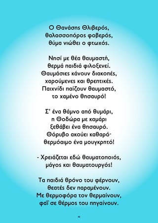Ο Θανάσης Θλιβερός, 
θαλασσοπόρος φοβερός, 
θύμα νιώθει ο φτωχός. 
Νησί με θέα θαυμαστή, 
θερμά παιδιά φιλοξενεί. 
Θαυμάσιες κάνουν διακοπές, 
χαρούμενες και θρεπτικές. 
Παιχνίδι παίζουν θαυμαστό, 
το χαμένο θησαυρό! 
Σ’ ένα θάμνο από θυμάρι, 
η Θοδώρα με καμάρι 
ξεθάβει ένα θησαυρό. 
Θόρυβο ακούει καθαρό· 
θερμόαιμο ένα μουγκρητό! 
- Χρειάζεται εδώ θαυματοποιός, 
μάγος και θαυματουργός! 
Τα παιδιά θρόνο του φέρνουν, 
θεατές δεν παραμένουν. 
Με θερμοφόρα τον θερμαίνουν, 
φαΐ σε θέρμος του πηγαίνουν. 
46 
 