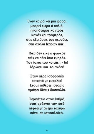 Έναν καιρό και μια φορά, 
μπορεί τώρα ή παλιά, 
ιπποπόταμος χοντρός, 
ικανός και τρομερός, 
στις εξετάσεις του περνάει, 
στη σχολή Ικάρων πάει. 
Ιδέα δεν είχε ο φτωχός 
πώς να πάει ίσια εμπρός. 
Tον ίσκιο του κοιτάει: - Ιιι! 
Ιδρώνει και το σκάει! 
Στον αέρα ισορροπία 
κατακτά με ευκολία! 
Στους αιθέρες ιστορία 
γράφει δίχως δυσκολία. 
Περιπέτεια στον Ισθμό, 
στης αράχνης τον ιστό 
πέφτει μ’ άνεμο ισχυρό 
πάνω σε ιστιοπλοϊκό. 
49 
 