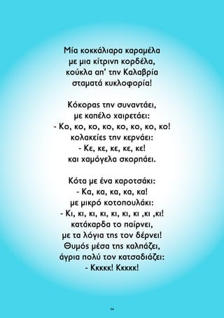 Μία κοκκάλιαρα καραμέλα 
με μια κίτρινη κορδέλα, 
κούκλα απ’ την Καλαβρία 
σταματά κυκλοφορία! 
Κόκορας την συναντάει, 
με καπέλο χαιρετάει: 
- Kο, κο, κο, κο, κο, κο, κο, κο! 
κολακείες την κερνάει: 
- Kε, κε, κε, κε, κε! 
και χαμόγελα σκορπάει. 
Κότα με ένα καροτσάκι: 
- Kα, κα, κα, κα, κα! 
με μικρό κοτοπουλάκι: 
- Kι, κι, κι, κι, κι, κι, κι ,κι ,κι! 
κατάκαρδα το παίρνει, 
με τα λόγια της τον δέρνει! 
Θυμός μέσα της καλπάζει, 
άγρια πολύ τον κατσαδιάζει: 
- Κκκκκ! Κκκκκ! 
54 
 