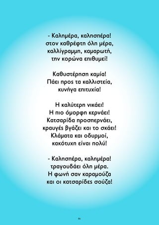- Καλημέρα, καλησπέρα! 
στον καθρέφτη όλη μέρα, 
καλλίγραμμη, καμαρωτή, 
την κορώνα επιθυμεί! 
Καθυστέρηση καμία! 
Πάει προς τα καλλιστεία, 
κυνήγα επιτυχία! 
Η καλύτερη νικάει! 
Η πιο όμορφη κερνάει! 
Κατσαρίδα προσπερνάει, 
κραυγές βγάζει και το σκάει! 
Κλάματα και οδυρμοί, 
κακότυχη είναι πολύ! 
- Καλησπέρα, καλημέρα! 
τραγουδάει όλη μέρα. 
Η φωνή σαν καραμούζα 
και οι κατσαρίδες σούζα! 
5 
 
