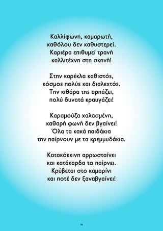Καλλίφωνη, καμαρωτή, 
καθόλου δεν καθυστερεί. 
Καριέρα επιθυμεί τρανή 
καλλιτέχνη στη σκηνή! 
Στην καρέκλα καθιστός, 
κόσμος πολύς και διαλεχτός. 
Την κιθάρα της αρπάζει, 
πολύ δυνατά κραυγάζει! 
Καραμούζα χαλασμένη, 
καθαρή φωνή δεν βγαίνει! 
Όλα τα κακά παιδάκια 
την παίρνουν με τα κρεμμυδάκια. 
Κατακόκκινη αρρωσταίνει 
και κατάκαρδα το παίρνει. 
Κρύβεται στο καμαρίνι 
και ποτέ δεν ξαναβγαίνει! 
56 
 