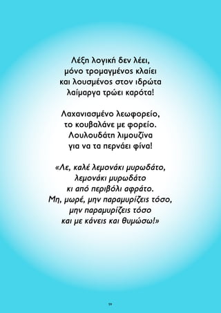 Λέξη λογική δεν λέει, 
μόνο τρομαγμένος κλαίει 
και λουσμένος στον ιδρώτα 
λαίμαργα τρώει καρότα! 
Λαχανιασμένο λεωφορείο, 
το κουβαλάνε με φορείο. 
Λουλουδάτη λιμουζίνα 
για να τα περνάει φίνα! 
«Λε, καλέ λεμονάκι μυρωδάτο, 
λεμονάκι μυρωδάτο 
κι από περιβόλι αφράτο. 
Μη, μωρέ, μην παραμυρίζεις τόσο, 
μην παραμυρίζεις τόσο 
και με κάνεις και θυμώσω!» 
59 
 