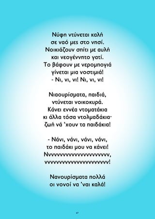 Νύφη ντύνεται καλή 
σε ναό μες στο νησί. 
Νοικιάζουν σπίτι με αυλή 
και νεογέννητο γατί. 
Το βάφουν με νερομπογιά 
γίνεται μια νοστιμιά! 
- Νι, νι, νι! Νι, νι, νι! 
Νιαουρίσματα, παιδιά, 
ντύνεται νοικοκυρά. 
Κάνει εννέα ντοματάκια 
κι άλλα τόσα ντολμαδάκια· 
ζωή νά ’χουν τα παιδάκια! 
- Νάνι, νάνι, νάνι, νάνι, 
το παιδάκι μου να κάνει! 
Νννννννννννννννννννννν, 
νννννννννννννννννννννν! 
Νανουρίσματα πολλά 
οι νονοί να ’ναι καλά! 
67 
 