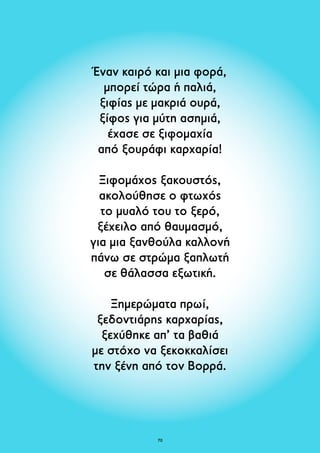 Έναν καιρό και μια φορά, 
μπορεί τώρα ή παλιά, 
ξιφίας με μακριά ουρά, 
ξίφος για μύτη ασημιά, 
έχασε σε ξιφομαχία 
από ξουράφι καρχαρία! 
Ξιφομάχος ξακουστός, 
ακολούθησε ο φτωχός 
το μυαλό του το ξερό, 
ξέχειλο από θαυμασμό, 
για μια ξανθούλα καλλονή 
πάνω σε στρώμα ξαπλωτή 
σε θάλασσα εξωτική. 
Ξημερώματα πρωί, 
ξεδοντιάρης καρχαρίας, 
ξεχύθηκε απ’ τα βαθιά 
με στόχο να ξεκοκκαλίσει 
την ξένη από τον Βορρά. 
70 
 