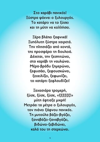 Στο καράβι πανικός! 
Ξύστρα ψάχνει ο ξυλουργός. 
Το κατάρτι να το ξύσει 
και τη μύτη να κολλήσει. 
Ξέρα βλέπει ξαφνικά! 
Ξυπόλυτη ξύστρα χαιρετά. 
Την πλησιάζει από κοντά, 
της προσφέρει τη δουλειά. 
Δέχεται, την ξεσπιτώνει, 
στο καράβι τη ναυλώνει. 
Μέρα-βράδυ ξημερώνει, 
ξεφυσάει, ξεφουσκώνει, 
ξεχειλίζει, ξεφωνίζει, 
το κατάρτι ξεφλουδίζει! 
Ξεχασιάρα τρομερή, 
ξύσε, ξύσε, ξύσε, «ξξξξξξ!» 
μύτη έφτιαξε μικρή! 
Μετράει τα μέτρα ο ξυλουργός, 
τον πιάνει ξάφνου πανικός. 
Τη μυτούλα βάζει-βγάζει, 
ξαναβάζει-ξαναβγάζει, 
βιδώνει-ξεβιδώνει, 
καλά του τη στερεώνει. 
72 
 