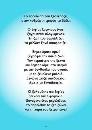 Το πρόσωπό του ξεσκεπάζει, 
στον καθρέφτη εμπρός το βάζει. 
Ο ξιφίας ξαφνιασμένος, 
ξαγρυπνάει πληγωμένος. 
Τη ζωή του ξεφυλλίζει, 
το μέλλον ξανά αποφασίζει! 
Ξημερώματα πρωί 
ξεγράφει την παλιά ζωή! 
Την περιπέτεια την ξεχνά 
και ξεμπαρκάρει στη στεριά 
με την ξανθούλα που αγαπά, 
με τα ξέμπλεκα μαλλιά. 
Ξενώνα χτίζει πανδοχείο, 
όμοιο με ξενοδοχείο. 
Ο ξυλομύτης πια ξιφίας 
ξεχνάει την ξιφομαχία. 
Ξαναγεννιέται, μεγαλώνει, 
το παρελθόν το ξεριζώνει 
και τη χαρά του ξετρυπώνει! 
73 
 
