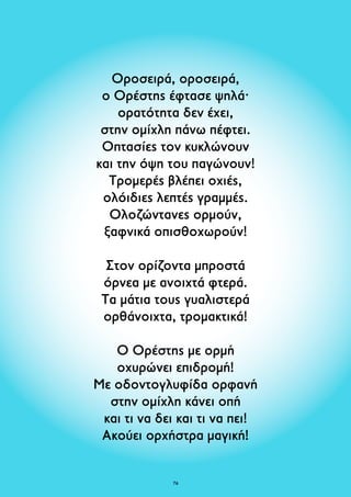 Οροσειρά, οροσειρά, 
ο Ορέστης έφτασε ψηλά· 
ορατότητα δεν έχει, 
στην ομίχλη πάνω πέφτει. 
Οπτασίες τον κυκλώνουν 
και την όψη του παγώνουν! 
Τρομερές βλέπει οχιές, 
ολόιδιες λεπτές γραμμές. 
Ολοζώντανες ορμούν, 
ξαφνικά οπισθοχωρούν! 
Στον ορίζοντα μπροστά 
όρνεα με ανοιχτά φτερά. 
Τα μάτια τους γυαλιστερά 
ορθάνοιχτα, τρομακτικά! 
Ο Ορέστης με ορμή 
οχυρώνει επιδρομή! 
Με οδοντογλυφίδα ορφανή 
στην ομίχλη κάνει οπή 
και τι να δει και τι να πει! 
Ακούει ορχήστρα μαγική! 
76 
 