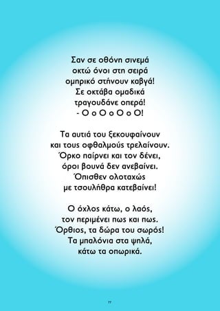 Σαν σε οθόνη σινεμά 
οκτώ όνοι στη σειρά 
ομηρικό στήνουν καβγά! 
Σε οκτάβα ομαδικά 
τραγουδάνε οπερά! 
- Ο ο Ο ο Ο ο Ο! 
Τα αυτιά του ξεκουφαίνουν 
και τους οφθαλμούς τρελαίνουν. 
Όρκο παίρνει και τον δένει, 
όροι βουνά δεν ανεβαίνει. 
Όπισθεν ολοταχώς 
με τσουλήθρα κατεβαίνει! 
Ο όχλος κάτω, ο λαός, 
τον περιμένει πως και πως. 
Όρθιος, τα δώρα του σωρός! 
Τα μπαλόνια στα ψηλά, 
κάτω τα οπωρικά. 
7 
 