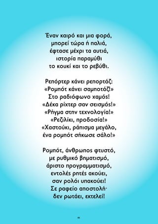 Έναν καιρό και μια φορά, 
μπορεί τώρα ή παλιά, 
έφτασε μέχρι τα αυτιά, 
ιστορία παραμύθι 
το κουκί και το ρεβύθι. 
Ρεπόρτερ κάνει ρεπορτάζ: 
«Ρομπότ κάνει σαμποτάζ!» 
Στο ραδιόφωνο χαμός! 
«Δέκα ρίχτερ σαν σεισμός!» 
«Ρήγμα στην τεχνολογία!» 
«Ρεζιλίκι, προδοσία!» 
«Χαστούκι, ράπισμα μεγάλο, 
ένα ρομπότ σήκωσε σάλο!» 
Ρομπότ, άνθρωπος φτυστό, 
με ρυθμικό βηματισμό, 
άριστο προγραμματισμό, 
εντολές ρητές ακούει, 
σαν ρολόι υπακούει! 
Σε ραφείο αποστολή· 
δεν ρωτάει, εκτελεί! 
85 
 