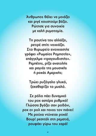 Άνθρωπος θέλει να μοιάζει 
και ριγέ κουστούμι βάζει. 
Ρώτησε για συνοικία 
με καλή ρυμοτομία. 
Τη ρουτίνα του αλλάζει, 
ρετιρέ σπίτι νοικιάζει. 
Στο θυρωρείο ενοικιαστής 
γράφει «Ρωμαίος Ρομποτής», 
επάγγελμα «τραγουδιστής». 
Ρεμπέτης, ρίζα ανατολής 
και ραγιάς της μουσικής 
ή ροκάς Αμερικής; 
Τρώει ρυζόγαλο γλυκό, 
ξεκαθαρίζει το μυαλό. 
Σε ρόλο πάει δυναμικό 
του ροκ αστέρα ρυθμικό! 
Γλώσσα βγάζει σαν ροδάνι, 
ροκ εν ρολ και ποιος τον πιάνει! 
Με ρούχα ντύνεται ροκά! 
Bουρ! ρεσιτάλ στη ρεματιά, 
ρουφάει γύρω του χαρά! 
87 
 