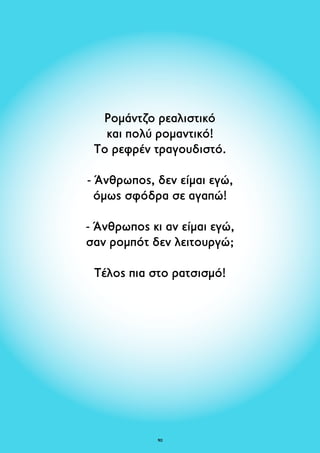 Ρομάντζο ρεαλιστικό 
και πολύ ρομαντικό! 
Το ρεφρέν τραγουδιστό. 
- Άνθρωπος, δεν είμαι εγώ, 
όμως σφόδρα σε αγαπώ! 
- Άνθρωπος κι αν είμαι εγώ, 
σαν ρομπότ δεν λειτουργώ; 
Τέλος πια στο ρατσισμό! 
90 
 