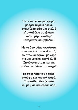 Έναν καιρό και μια φορά, 
μπορεί τώρα ή παλιά, 
σκαντζοχοιράκι μια σταλιά 
μ’ αγκαθάκια σουβλερά, 
κάθε ημέρα σταθερά 
σκαρώνει μία ζαβολιά! 
Με τα δυο μάτια σφαλιστά, 
από τον ύπνο του κλειστά, 
το στρώμα αφήνει με χαρά 
για μια μεγάλη σκανδαλιά! 
Σηκώνεται στο πι και φι, 
τα δόντια πλένει στη στιγμή! 
Τη σοκολάτα του ρουφά, 
σκούφο και κασκόλ φορά. 
Το σακίδιο δεν ξεχνάει 
και με μιας στη στάση πάει. 
92 
 