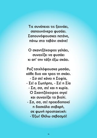Τις συνέπειες τις ξεχνάει, 
σαπουνόνερο φυσάει. 
Σαπουνόφουσκες πετάνε, 
πάνω στο ταβάνι σκάνε! 
Ο σκαντζόχοιρος γελάει, 
συνεχίζει να φυσάει 
κι απ’ την τάξη έξω σκάει. 
Ροζ τσιχλόφουσκα μασάει, 
κάθε δυο και τρεις τη σκάει. 
- Σσ σς! κάνει η Σοφία, 
- Σς! ο Σωτήρης, - Σς! η Σία 
- Σσ, σσ, σς! και η κυρία. 
Ο Σκαντζόχοιρος σιγεί 
και συνεχίζει το βιολί. 
- Σσ, σσ, σς! προειδοποιεί 
η δασκάλα σοβαρή, 
σε φωνή προστακτική: 
- Έξω! Θέλω σεβασμό! 
94 
 