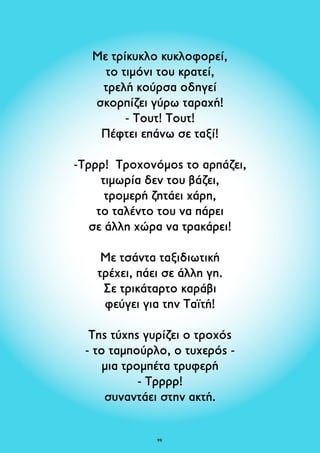 Με τρίκυκλο κυκλοφορεί, 
το τιμόνι του κρατεί, 
τρελή κούρσα οδηγεί 
σκορπίζει γύρω ταραχή! 
- Τουτ! Τουτ! 
Πέφτει επάνω σε ταξί! 
-Τρρρ! Τροχονόμος το αρπάζει, 
τιμωρία δεν του βάζει, 
τρομερή ζητάει χάρη, 
το ταλέντο του να πάρει 
σε άλλη χώρα να τρακάρει! 
Με τσάντα ταξιδιωτική 
τρέχει, πάει σε άλλη γη. 
Σε τρικάταρτο καράβι 
φεύγει για την Ταϊτή! 
Της τύχης γυρίζει ο τροχός 
- το ταμπούρλο, ο τυχερός - 
μια τρομπέτα τρυφερή 
- Τρρρρ! 
συναντάει στην ακτή. 
9 
 