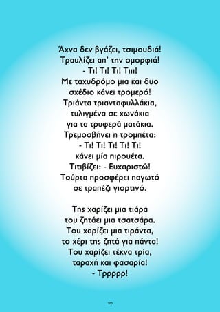 Άχνα δεν βγάζει, τσιμουδιά! 
Τραυλίζει απ’ την ομορφιά! 
- Τι! Τι! Τι! Τιιι! 
Με ταχυδρόμο μια και δυο 
σχέδιο κάνει τρομερό! 
Τριάντα τριανταφυλλάκια, 
τυλιγμένα σε χωνάκια 
για τα τρυφερά ματάκια. 
Τρεμοσβήνει η τρομπέτα: 
- Τι! Τι! Τι! Τι! Τι! 
κάνει μία πιρουέτα. 
Τιτιβίζει: - Ευχαριστώ! 
Tούρτα προσφέρει παγωτό 
σε τραπέζι γιορτινό. 
Της χαρίζει μια τιάρα 
του ζητάει μια τσατσάρα. 
Του χαρίζει μια τιράντα, 
το χέρι της ζητά για πάντα! 
Του χαρίζει τέκνα τρία, 
ταραχή και φασαρία! 
- Τρρρρρ! 
100 
 