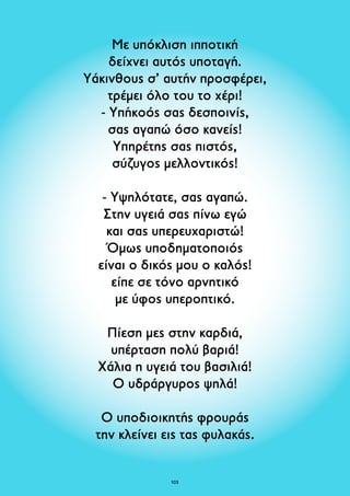 Με υπόκλιση ιπποτική 
δείχνει αυτός υποταγή. 
Υάκινθους σ’ αυτήν προσφέρει, 
τρέμει όλο του το χέρι! 
- Υπήκοός σας δεσποινίς, 
σας αγαπώ όσο κανείς! 
Υπηρέτης σας πιστός, 
σύζυγος μελλοντικός! 
- Υψηλότατε, σας αγαπώ. 
Στην υγειά σας πίνω εγώ 
και σας υπερευχαριστώ! 
Όμως υποδηματοποιός 
είναι ο δικός μου ο καλός! 
είπε σε τόνο αρνητικό 
με ύφος υπεροπτικό. 
Πίεση μες στην καρδιά, 
υπέρταση πολύ βαριά! 
Χάλια η υγειά του βασιλιά! 
Ο υδράργυρος ψηλά! 
Ο υποδιοικητής φρουράς 
την κλείνει εις τας φυλακάς. 
103 
 