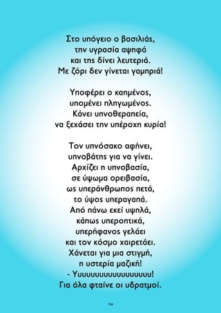 Στο υπόγειο ο βασιλιάς, 
την υγρασία αψηφά 
και της δίνει λευτεριά. 
Με ζόρι δεν γίνεται γαμπριά! 
Υποφέρει ο καημένος, 
υπομένει πληγωμένος. 
Κάνει υπνοθεραπεία, 
να ξεχάσει την υπέροχη κυρία! 
Τον υπνόσακο αφήνει, 
υπνοβάτης για να γίνει. 
Αρχίζει η υπνοβασία, 
σε ύψωμα ορειβασία, 
ως υπεράνθρωπος πετά, 
το ύψος υπεραγαπά. 
Από πάνω εκεί υψηλά, 
κάπως υπεροπτικά, 
υπερήφανος γελάει 
και τον κόσμο χαιρετάει. 
Χάνεται για μια στιγμή, 
η υστερία μαζική! 
- Υυυυυυυυυυυυυυυυυυ! 
Για όλα φταίνε οι υδρατμοί. 
104 
 