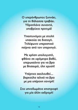 Ο υπεράνθρωπος ξυπνάει, 
για τη θάλασσα τραβάει. 
Υδροπλάνο συναντά, 
υποβρύχιο προτιμά! 
Υπαστυνόμος με στολή 
υπακούει σε διαταγή. 
Τηλέφωνο υπεραστικό 
παίρνει από τον υπαρχηγό. 
Με χρήση υπολογιστή, 
φθάνει σε υψόμετρο βαθύ, 
υπερωκεάνιο για να βρει 
με θησαυρό, ύλη χρυσή! 
Υπέρηχο ακολουθεί... 
βαρκούλα τελικά να βρει 
με μια υπέροχη χοντρή! 
Στο υπνοδωμάτιο επιστροφή 
για μία άλλη εκδρομή! 
106 
 