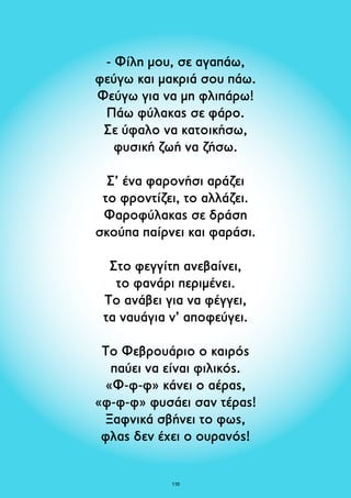 - Φίλη μου, σε αγαπάω, 
φεύγω και μακριά σου πάω. 
Φεύγω για να μη φλιπάρω! 
Πάω φύλακας σε φάρο. 
Σε ύφαλο να κατοικήσω, 
φυσική ζωή να ζήσω. 
Σ’ ένα φαρονήσι αράζει 
το φροντίζει, το αλλάζει. 
Φαροφύλακας σε δράση 
σκούπα παίρνει και φαράσι. 
Στο φεγγίτη ανεβαίνει, 
το φανάρι περιμένει. 
Το ανάβει για να φέγγει, 
τα ναυάγια ν’ αποφεύγει. 
Το Φεβρουάριο ο καιρός 
παύει να είναι φιλικός. 
«Φ-φ-φ» κάνει ο αέρας, 
«φ-φ-φ» φυσάει σαν τέρας! 
Ξαφνικά σβήνει το φως, 
φλας δεν έχει ο ουρανός! 
110 
 
