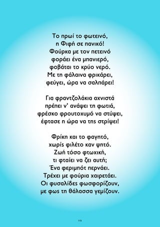 Το πρωί το φωτεινό, 
η Φιφή σε πανικό! 
Φούρκα με τον πετεινό 
φοράει ένα μπανιερό, 
φοβάται το κρύο νερό. 
Με τη φάλαινα φρικάρει, 
φεύγει, ώρα να σαλπάρει! 
Για φραντζολάκια αχνιστά 
πρέπει ν’ ανάψει τη φωτιά, 
φρέσκο φρουτοχυμό να στύψει, 
έφτασε η ώρα να της στρίψει! 
Φρίκη και το φαγητό, 
χωρίς φιλέτο καν ψητό. 
Ζωή τόσο φτωχική, 
τι φταίει να ζει αυτή; 
Ένα φεριμπότ περνάει. 
Τρέχει με φούρια χαιρετάει. 
Οι φυσαλίδες φωσφορίζουν, 
με φως τη θάλασσα γεμίζουν. 
113 
 