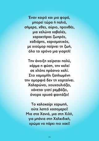 Έναν καιρό και μια φορά, 
μπορεί τώρα ή παλιά, 
σήμερα, χθες, αύριο, προχθές, 
μια χελώνα χαβαλές, 
χαρακτήρας ζωηρός, 
χαδιάρης, χαρισματικός, 
με χιούμορ παίρνει τη ζωή, 
όλο το χρόνο μια γιορτή! 
Την άνοιξη χαίρεται πολύ, 
χάρμα η φύση, την καλεί 
σε χλόης πράσινο χαλί. 
Στο χαμομήλι ξαπλωμένη 
την ομορφιά δεν τη χορταίνει. 
Χαλαρώνει, χουχουλιάζει, 
χάνεται γιατί ρεμβάζει, 
όνειρα χρυσά φαντάζει! 
Το καλοκαίρι χαρωπή, 
ούτε λεπτό χασομερεί! 
Μια στα Χανιά, μια στη Χιλή, 
για μπάνια στη Χαλκιδική, 
χρώμα να πάρει πιο χακί! 
115 
 
