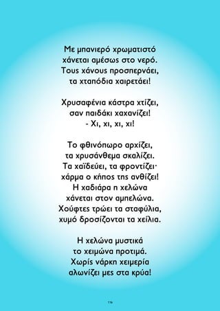 Με μπανιερό χρωματιστό 
χάνεται αμέσως στο νερό. 
Τους χάνους προσπερνάει, 
τα χταπόδια χαιρετάει! 
Χρυσαφένια κάστρα χτίζει, 
σαν παιδάκι χαχανίζει! 
- Χι, χι, χι, χι! 
Το φθινόπωρο αρχίζει, 
τα χρυσάνθεμα σκαλίζει. 
Τα χαϊδεύει, τα φροντίζει· 
χάρμα ο κήπος της ανθίζει! 
Η χαδιάρα η χελώνα 
χάνεται στον αμπελώνα. 
Χούφτες τρώει τα σταφύλια, 
χυμό δροσίζονται τα χείλια. 
Η χελώνα μυστικά 
το χειμώνα προτιμά. 
Χωρίς νάρκη χειμερία 
αλωνίζει μες στα κρύα! 
116 
 