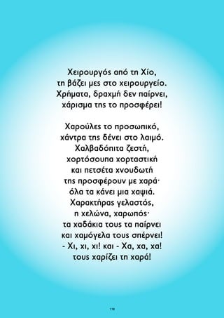 Χειρουργός από τη Χίο, 
τη βάζει μες στο χειρουργείο. 
Χρήματα, δραχμή δεν παίρνει, 
χάρισμα της το προσφέρει! 
Χαρούλες το προσωπικό, 
χάντρα της δένει στο λαιμό. 
Xαλβαδόπιτα ζεστή, 
χορτόσουπα χορταστική 
και πετσέτα χνουδωτή 
της προσφέρουν με χαρά· 
όλα τα κάνει μια χαψιά. 
Χαρακτήρας γελαστός, 
η χελώνα, χαρωπός· 
τα χαδάκια τους τα παίρνει 
και χαμόγελα τους σπέρνει! 
- Χι, χι, χι! και - Xα, χα, χα! 
τους χαρίζει τη χαρά! 
118 
 