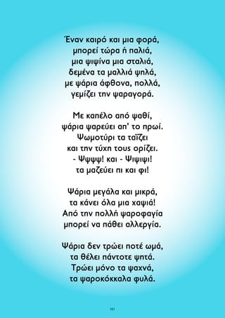 Έναν καιρό και μια φορά, 
μπορεί τώρα ή παλιά, 
μια ψιψίνα μια σταλιά, 
δεμένα τα μαλλιά ψηλά, 
με ψάρια άφθονα, πολλά, 
γεμίζει την ψαραγορά. 
Με καπέλο από ψαθί, 
ψάρια ψαρεύει απ’ το πρωί. 
Ψωμοτύρι τα ταΐζει 
και την τύχη τους ορίζει. 
- Ψψψψ! και - Ψιψιψι! 
τα μαζεύει πι και φι! 
Ψάρια μεγάλα και μικρά, 
τα κάνει όλα μια χαψιά! 
Από την πολλή ψαροφαγία 
μπορεί να πάθει αλλεργία. 
Ψάρια δεν τρώει ποτέ ωμά, 
τα θέλει πάντοτε ψητά. 
Τρώει μόνο τα ψαχνά, 
τα ψαροκόκκαλα φυλά. 
121 
 