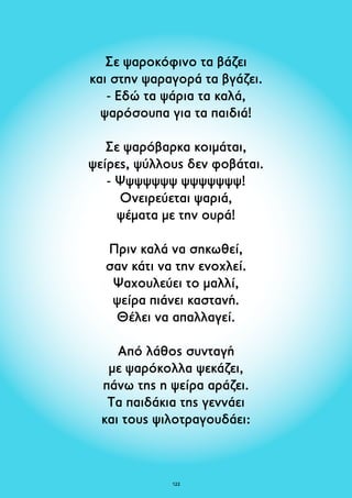 Σε ψαροκόφινο τα βάζει 
και στην ψαραγορά τα βγάζει. 
- Εδώ τα ψάρια τα καλά, 
ψαρόσουπα για τα παιδιά! 
Σε ψαρόβαρκα κοιμάται, 
ψείρες, ψύλλους δεν φοβάται. 
- Ψψψψψψψ ψψψψψψψ! 
Ονειρεύεται ψαριά, 
ψέματα με την ουρά! 
Πριν καλά να σηκωθεί, 
σαν κάτι να την ενοχλεί. 
Ψαχουλεύει το μαλλί, 
ψείρα πιάνει καστανή. 
Θέλει να απαλλαγεί. 
Από λάθος συνταγή 
με ψαρόκολλα ψεκάζει, 
πάνω της η ψείρα αράζει. 
Τα παιδάκια της γεννάει 
και τους ψιλοτραγουδάει: 
12 
 