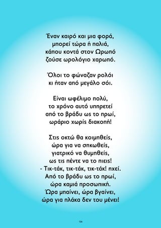 Έναν καιρό και μια φορά, 
μπορεί τώρα ή παλιά, 
κάπου κοντά στον Ωρωπό 
ζούσε ωρολόγιο χαρωπό. 
Όλοι το φώναζαν ρολόι 
κι ήταν από μεγάλο σόι. 
Είναι ωφέλιμο πολύ, 
το χρόνο αυτό υπηρετεί 
από το βράδυ ως το πρωί, 
ωράριο χωρίς διακοπή! 
Στις οκτώ θα κοιμηθείς, 
ώρα για να σηκωθείς, 
γιατρικό να θυμηθείς, 
ως τις πέντε να το πιεις! 
- Tικ-τάκ, τικ-τάκ, τικ-τάκ! ηχεί. 
Από το βράδυ ως το πρωί, 
ώρα καμιά προσωπική. 
Ώρα μπαίνει, ώρα βγαίνει, 
ώρα για πλάκα δεν του μένει! 
126 
 