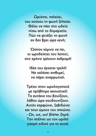 Ωρύεται, παλεύει, 
τoυ κούκου τη φωνή ζηλεύει. 
Θέλει να πάει στο ωδείο 
πίσω από το δημαρχείο. 
Πώς να φτιάξει τη φωνή 
αν δεν βρει ώρα κενή; 
Ώσπου κύμινο να πει, 
οι ωροδείκτες του λεπτοί, 
στο χρόνο τρέχουν εκδρομή! 
Ιδέα του έρχεται τρελή! 
Να χαλάσει επιθυμεί, 
να πάρει αναρρωτική. 
Tρέχει στον ωρολογοποιό 
με πρόβλημα ακουστικό! 
Τα αυτάκια του βουίζουν, 
λάθος ώρα κουδουνίζουν. 
Αυτός καρφώνει, ξεβιδώνει 
και τους ώμους του σηκώνει. 
- Ωχ, ωχ, ωχ! βλέπει ζημιά. 
Τον στέλνει ως τον ωριλά· 
γιατρό ειδικό για τα αυτιά. 
127 
 