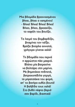 Μια βδομάδα βραχνιασμένος 
βήχει, βήχει ο καημένος! 
- Βήχα! Βήχα! Βήχα! Βήχα! 
Βήχει, βήχει, βρεκεκίζει, 
το κεφάλι του βουίζει. 
Το λαιμό του βομβαρδίζει, 
βιταμίνες τον ταΐζει. 
Βράζει βούρλα αχνιστά, 
γρήγορα γίνεται καλά! 
Τη βδομάδα που περνά 
η αρρώστια πάει μακριά. 
Βλέπει μία βατραχίνα 
να βολτάρει στη μαρίνα. 
Με βηματάκια πηδηχτά, 
βατραχοπέδιλα γοργά, 
τα μπρατσάκια του φορά, 
απ’ το βατήρα ευθύς βουτά! 
Η βαλβίδα τους χαλά! 
Στο βυθό πέφτει βαριά· 
σαν βαρίδι, βιαστικά! 
13 
 