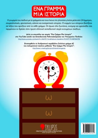 Η γνωριμία του παιδιού με τα γράμματα και τους ήχους της γλώσσας γίνεται μέσα από 24 έμμετρες, 
σουρεαλιστικές, φανταστικές, κάποτε και ανατρεπτικές ιστορίες. Ο κορμός των ιστοριών βασίζεται 
σε λέξεις που αρχίζουν από το κάθε γράμμα. Οι ήρωες όλο ζωντάνια, χιούμορ και φρεσκάδα σας 
περιμένουν εν δράσει στην πρώτη ελληνική εκπαιδευτική σειρά κινουμένων σχεδίων. 
Δείτε τα επεισόδια της σειράς “Eνα Γράμμα Μια Ιστορία” 
στο YouTube κανάλι της Εκπαιδευτικής Ραδιοτηλεόρασης του Υπουργείου Παιδείας: 
http://www.youtube.com/watch?v=266f39_Fers&feature=share&list=PL347F1F33BFE8AF9B 
Επισκεφθείτε το διαδραστικό περιβάλλον (πιλότος γράμμα Α) 
του πολυμεσικού πακέτου μάθησης “Ένα Γράμμα Μια Ιστορία”: 
http://www.i-create.gr/projects/interactive-games 
3 
5 
11 
12 
6 
2 
4 
7 
10 
9 
1 
8 
CREATIVE PRODUCTIONS & PUBLICATIONS 
www.syllipsis.com.gr 
