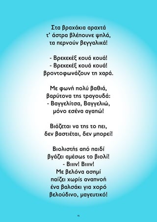 Στα βραχάκια αραχτά 
τ’ άστρα βλέπουνε ψηλά, 
τα περνούν βεγγαλικά! 
- Βρεκεκέξ κουά κουά! 
- Βρεκεκέξ κουά κουά! 
βροντοφωνάζουν τη χαρά. 
Με φωνή πολύ βαθιά, 
βαρύτονα της τραγουδά: 
- Βαγγελίτσα, Βαγγελιώ, 
μόνο εσένα αγαπώ! 
Βιάζεται να της το πει, 
δεν βαστιέται, δεν μπορεί! 
Βιολιστής από παιδί 
βγάζει αμέσως το βιολί! 
- Βιιιν! Βιιιν! 
Με βελόνα ασημί 
παίζει χωρίς αναπνοή 
ένα βαλσάκι για χορό 
βελούδινο, μαγευτικό! 
15 
 