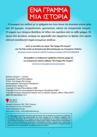 ΠΕΡΙΕΧΟΜΕΝΑ 
Η ΑΧΤΕΝΙΣΤΗ ΑΓΕΛΑΔΑ...................................... 7 
Ο ΒΙΟΛΙΣΤΗΣ ΒΑΤΡΑΧΟΣ.................................. 11 
Ο ΓΟΥΡΛΟΜΑΤΗΣ ΓΑΪΔΑΡΟΣ............................ 16 
Ο ΔΑΚΡΥΣΜΕΝΟΣ ΔΡΑΚΟΣ............................... 22 
Ο ΕΡΩΤΕΥΜΕΝΟΣ ΕΛΕΦΑΝΤΑΣ.......................... 28 
ΤΟ ΖΗΛΙΑΡΙΚΟ ΖΟΥΖΟΥΝΙ................................ 32 
Ο ΗΛΙΟΨΗΜΕΝΟΣ ΗΘΟΠΟΙΟΣ........................ 36 
Ο ΘΑΛΑΣΣΟΔΑΡΜΕΝΟΣ ΘΑΛΑΣΣΟΛΥΚΟΣ........ 42 
Ο ΙΠΤΑΜΕΝΟΣ ΙΠΠΟΠΟΤΑΜΟΣ........................ 48 
ΤΡΕΙΣ ΚΟΚΚΑΛΙΑΡΕΣ ΚΑΡΑΜΕΛΕΣ....................... 52 
ΤΟ ΛΑΧΑΝΙΑΣΜΕΝΟ ΛΕΩΦΟΡΕΙΟ..................... 57 
Η ΜΙΚΡΗ ΜΑΪΜΟΥ............................................. 60 
Η ΝΤΡΟΠΑΛΗ ΝΤΟΜΑΤΑ.................................. 65 
Η γνωριμία του παιδιού με τα γράμματα και τους ήχους της γλώσσας γίνεται μέσα 
από 24 έμμετρες, σουρεαλιστικές, φανταστικές, κάποτε και ανατρεπτικές ιστορίες. 
κορμός των ιστοριών βασίζεται σε λέξεις που αρχίζουν από το κάθε γράμμα. Οι 
ήρωες όλο ζωντάνια, χιούμορ και φρεσκάδα σας περιμένουν εν δράσει στην πρώτη 
ελληνική εκπαιδευτική σειρά κινουμένων σχεδίων. 
Δείτε τα επεισόδια της σειράς “Eνα Γράμμα Μια Ιστορία” 
στο YouTube κανάλι της Εκπαιδευτικής Ραδιοτηλεόρασης του Υπουργείου Παιδείας: 
http://www.youtube.com/watch?v=266f39_Fers&feature=share&list=PL347F1F33BFE8AF9B 
Επισκεφθείτε το διαδραστικό περιβάλλον (πιλότος γράμμα Α) 
του πολυμεσικού πακέτου μάθησης “Ένα Γράμμα Μια Ιστορία”: 
http://www.i-create.gr/projects/interactive-games 
Εκδόσεις Syllipsis | e-books 
Συγγραφέας: Σοφία Μαντουβάλου 
Τίτλος: Ένα Γράμμα Μια Ιστορία 
Εικονογράφηση: Αρίσταρχος Παπαδανιήλ 
Σελιδοποίηση: Syllipsis Ltd. 
Copyright © Σοφία Μαντουβάλου 2008 
Copyright © για την εικονογράφηση Αρίσταρχος Παπαδανιήλ 2009 
Copyright © πρώτη ηλεκτρονική έκδοση από τις εκδόσεις Syllipsis, Αθήνα, Μάιος 2013 
ISBN 978-960-89431-3-1 
Λεωφόρος Μεσογείων 258, 15561 Χολαργός 
τηλ: 210 6516114 fax: 210 6534353 
e-mail: info@syllipsis.com.gr 
www.syllipsis.com.gr www.sophiamadouvalou.gr 
Το παρόν έργο πνευματικής ιδιοκτησίας προστατεύεται από τις διατάξεις της ελληνικής νομοθεσίας 
(Ν. 2121/1993 όπως έχει τροποποιηθεί και ισχύει σήμερα) και τις διεθνείς συμβάσεις περί 
πνευματικής ιδιοκτησίας. Με τη σύμφωνη γνώμη του συγγραφέα και του εκδότη, επιτρέπεται σε 
οποιονδήποτε αναγνώστη η αναπαραγωγή του έργου (ολική, μερική ή περιληπτική με οποιονδήποτε 
τρόπο, μηχανικό, ηλεκτρονικό, φωτοτυπικό, ηχογράφησης ή άλλο), η διανομή και η παρουσίαση 
στο κοινό με σκοπό την εκπαιδευτική χρήση, υπό τις ακόλουθες προϋποθέσεις: αναφορά της πηγής 
προέλευσης και των δημιουργών, μη εμπορική χρήση του έργου. 
Ο ΞΥΛΟΜΥΤΗΣ ΞΙΦΙΑΣ..................................... 69 
Ο ΟΝΕΙΡΟΠΑΡΜΕΝΟΣ ΟΡΕΙΒΑΤΗΣ.................... 74 
 