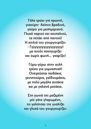Γάλα τρώει για πρωινό, 
γιαούρτι· δείπνο βραδινό, 
γαύρο για μεσημεριανό. 
Γλυκά ταψιού και κουταλιού, 
τα πετάει από παντού! 
Η κοιλιά του γουργουρίζει: 
- Γγγγγγγγγγγγγγγγγγγ! 
μα αυτός πανηγυρίζει 
και χωρίς φωνή... γκαρίζει! 
Γύρω-γύρω στην αυλή 
τρέχει για γυμναστική! 
Ονειρεύεται παιδάκια, 
γεννητούρια, γαϊδουράκια, 
με πολύ μεγάλα αυτάκια 
και με γαλανά ματάκια. 
Στη γωνιά της μαζεμένη 
μία γάτα γλαρωμένη, 
τις γαλότσες της γυαλίζει 
και γλυκά του γουργουρίζει: 
20 
 
