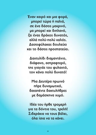 Έναν καιρό και μια φορά, 
μπορεί τώρα ή παλιά, 
σε ένα δάσος μακρινό, 
μα μπορεί και διπλανό, 
ζει ένας δράκος δυνατός, 
αλλά πολύ-πολύ καλός. 
Δασοφύλακας δουλεύει 
και το δάσος προστατεύει. 
Δαχτυλίδι διαμαντένιο, 
διάφανο, αστραφτερό, 
της γιαγιάς του φυλαχτό, 
τον κάνει πολύ δυνατό! 
Μια Δευτέρα πρωινό 
πήρε δυναμωτικό, 
δεκαπέντε δακτυλήθρες 
με δαμάσκηνα χυμό. 
Ιδέα του ήρθε τρομερή 
για τα δόντια του, τρελή! 
Σιδεράκια να τους βάλει, 
όλα ίσια να τα κάνει. 
23 
 