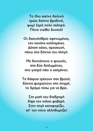 Το ίδιο εκείνο δειλινό 
τρώει δείπνο βραδινό, 
ψωμί ξερό πολύ σκληρό. 
Πόνο νιώθει δυνατό! 
Οι δακτυλήθρες σφηνωμένες, 
τον πονάνε κολλημένες. 
Δέηση κάνει, προσευχή, 
πάνω στα δόντια του πληγή. 
Με δοντόπονο ο φτωχός, 
στα δύο διπλωμένος, 
στο γιατρό πάει ο καημένος. 
Τα δάκρυα τρέχουν σαν βροχή, 
δόντια φυτρώνουν στη στιγμή, 
το δρόμο πίσω για να βρει. 
Στη μισή του διαδρομή 
δίψα τον πιάνει φοβερή. 
Στην πηγή κατηφορίζει, 
απ’ τον πόνο αλληθωρίζει! 
24 
 