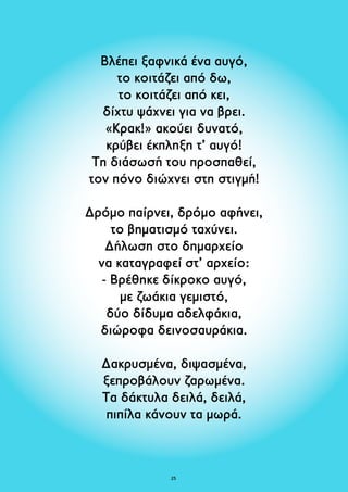 Βλέπει ξαφνικά ένα αυγό, 
το κοιτάζει από δω, 
το κοιτάζει από κει, 
δίχτυ ψάχνει για να βρει. 
«Κρακ!» ακούει δυνατό, 
κρύβει έκπληξη τ’ αυγό! 
Τη διάσωσή του προσπαθεί, 
τον πόνο διώχνει στη στιγμή! 
Δρόμο παίρνει, δρόμο αφήνει, 
το βηματισμό ταχύνει. 
Δήλωση στο δημαρχείο 
να καταγραφεί στ’ αρχείο: 
- Βρέθηκε δίκροκο αυγό, 
με ζωάκια γεμιστό, 
δύο δίδυμα αδελφάκια, 
διώροφα δεινοσαυράκια. 
Δακρυσμένα, διψασμένα, 
ξεπροβάλουν ζαρωμένα. 
Τα δάκτυλα δειλά, δειλά, 
πιπίλα κάνουν τα μωρά. 
25 
 